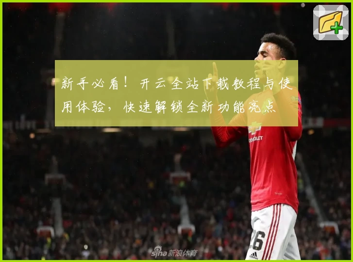新手必看！开云全站下载教程与使用体验，快速解锁全新功能亮点