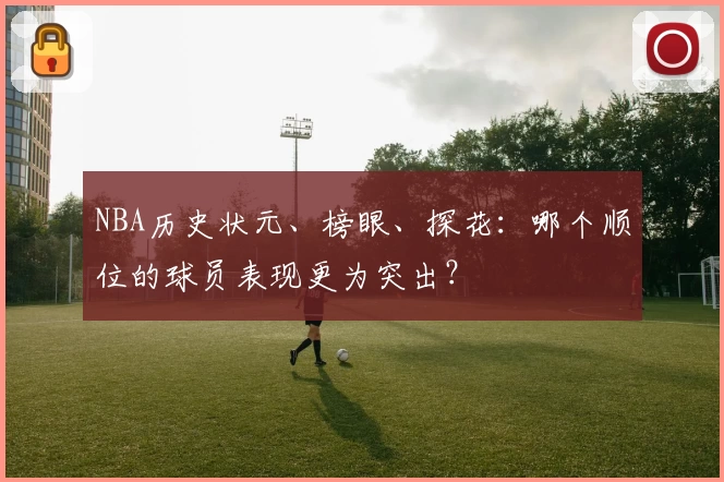 NBA历史状元、榜眼、探花：哪个顺位的球员表现更为突出？