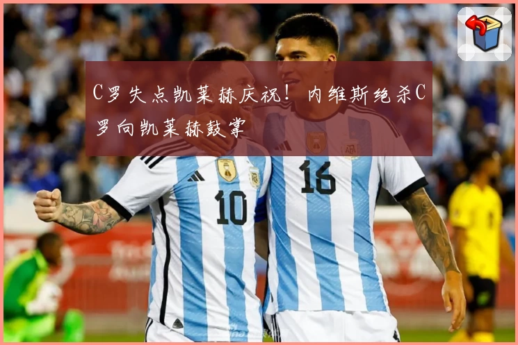 C罗失点凯莱赫庆祝！内维斯绝杀C罗向凯莱赫鼓掌