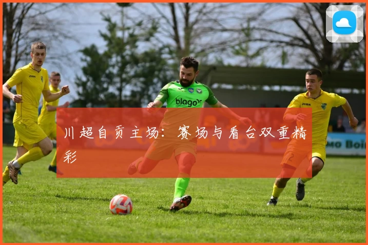 川超自贡主场：赛场与看台双重精彩