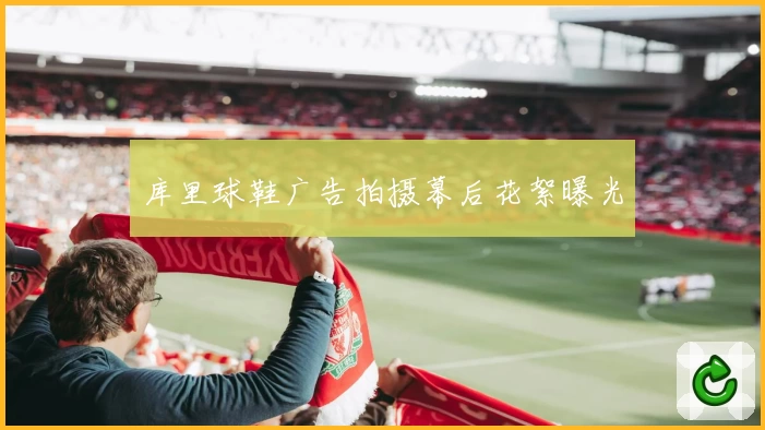 库里球鞋广告拍摄幕后花絮曝光