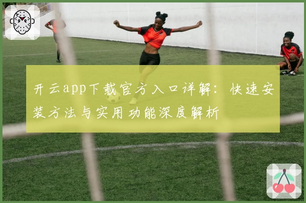 开云app下载官方入口详解：快速安装方法与实用功能深度解析