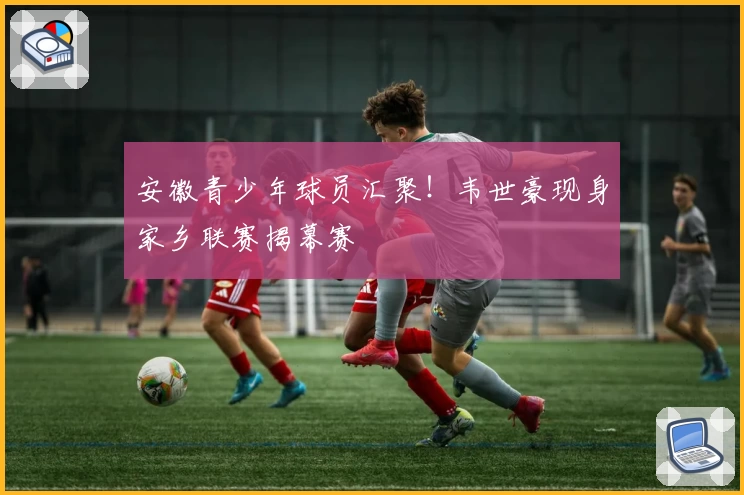 安徽青少年球员汇聚！韦世豪现身家乡联赛揭幕赛