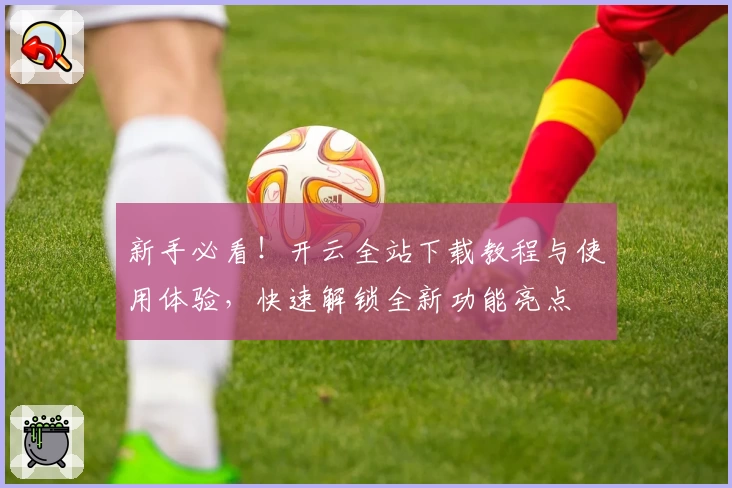 新手必看！开云全站下载教程与使用体验，快速解锁全新功能亮点