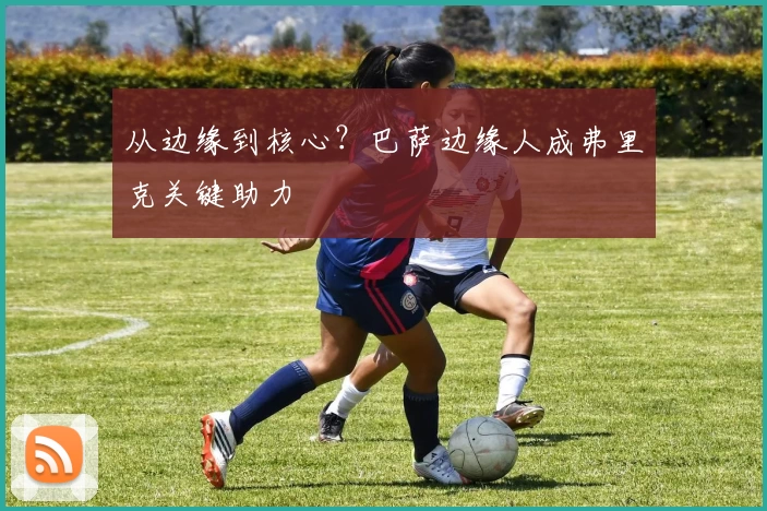 从边缘到核心？巴萨边缘人成弗里克关键助力