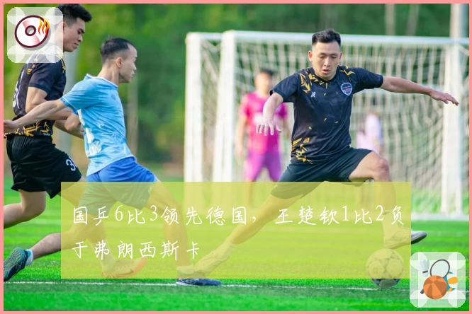 国乒6比3领先德国，王楚钦1比2负于弗朗西斯卡