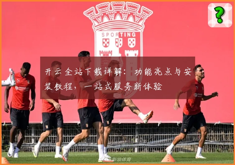 开云全站下载详解：功能亮点与安装教程，一站式服务新体验