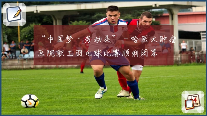 “中国梦·劳动美” - 哈医大肿瘤医院职工羽毛球比赛顺利闭幕