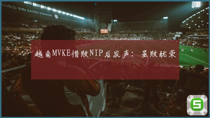 越南MVKE惜败NIP后发声：虽败犹荣