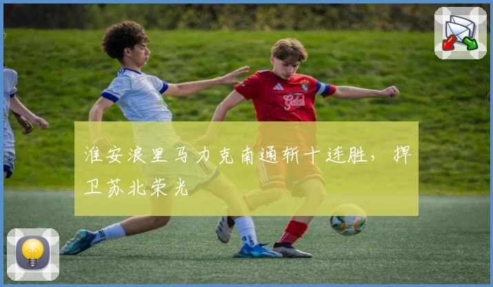 淮安浪里马力克南通斩十连胜，捍卫苏北荣光